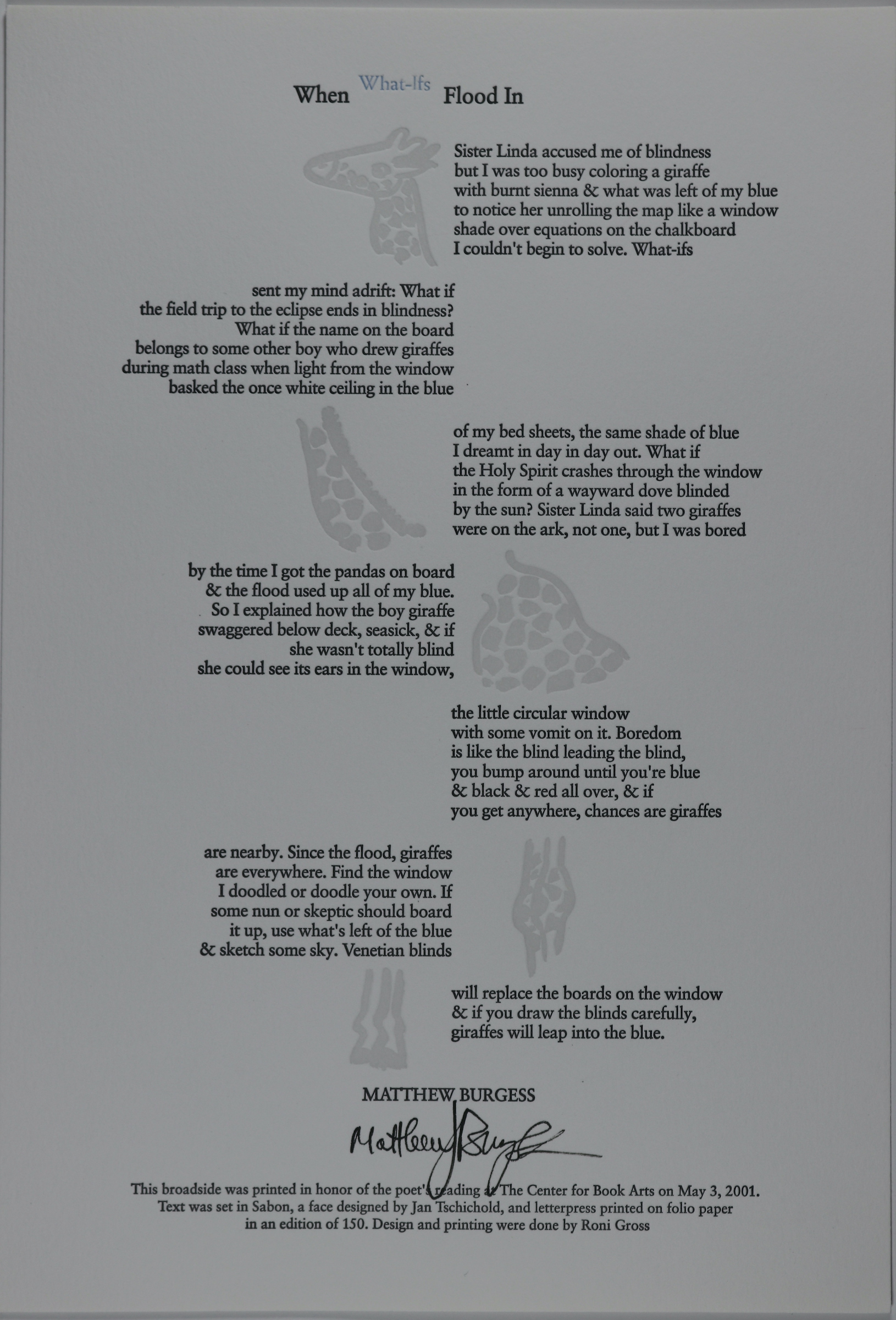 Broadside is long and rectangular in size, with a white colored background. The title is high above on the broadside, small in font and colored black. The words “what if’s” are in blue and slightly raised above the rest of the black ones. The text is centered in the middle of the broadside, formatted into paragraphs, with seven in total. The text color is also black, and the paragraphs themselves are placed where one paragraph is on the right side, then the next one to the left, like zig-zagging in place. In between the spaces that the paragraphs don’t take up, in the center, is a design of a giraffe in light gray. The giraffe’s body is sectioned off by each paragraph, so the design is in pieces, from the head of the animal to the legs.