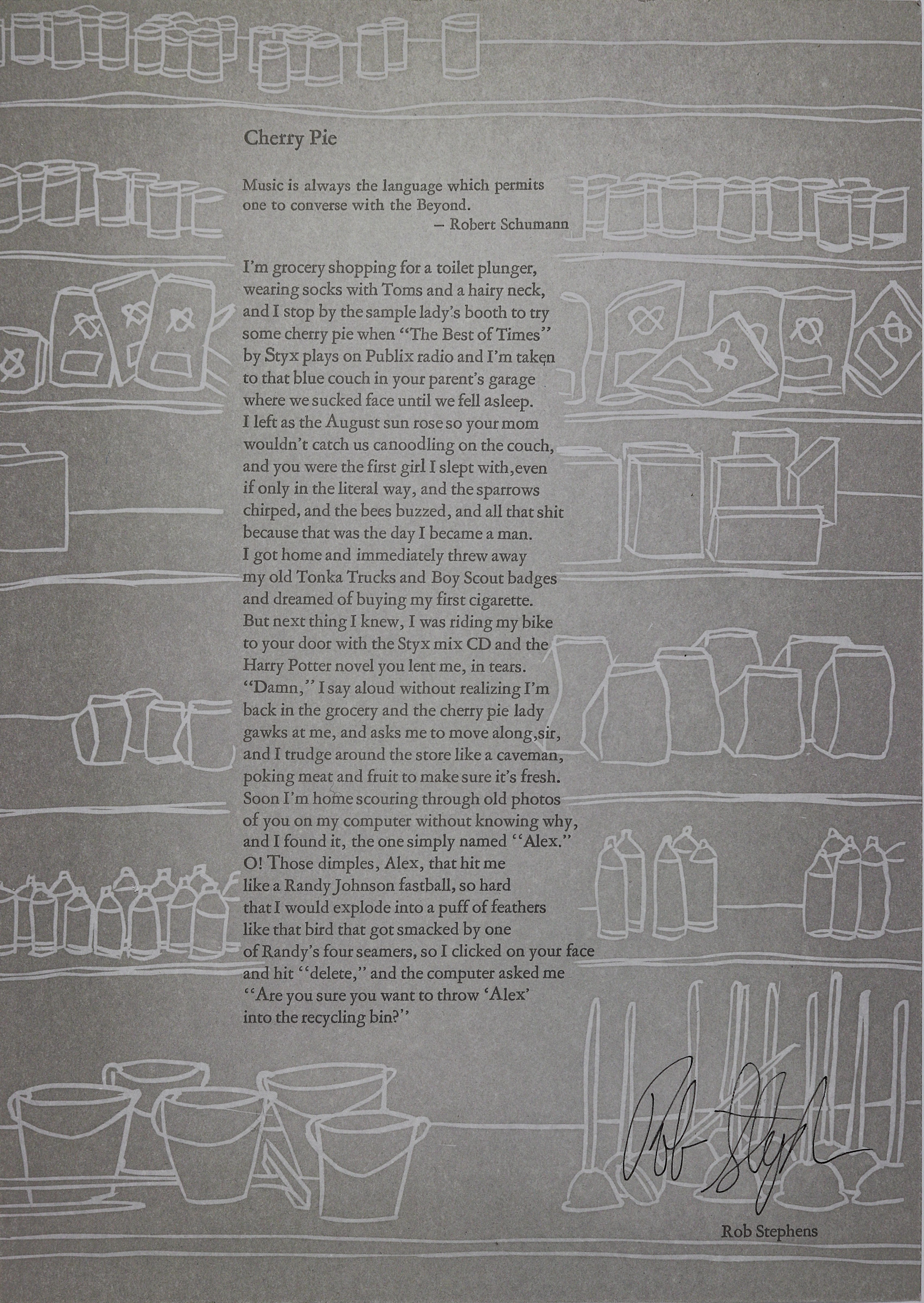 Rectangular in shape and vertical in length, this large broadside consists of a light gray background with white designs that resembles shelves of products in a market like cans, bottles, buckets and plungers, going from top to bottom of the broadside. Text is set in a solid black color and centered in the middle as a large paragraph, also going from top to bottom. The title is set at the very top above the text in the same color, font size and design. Right below the title is a quote by Robert Schumann before the text begins. Signed by the author.